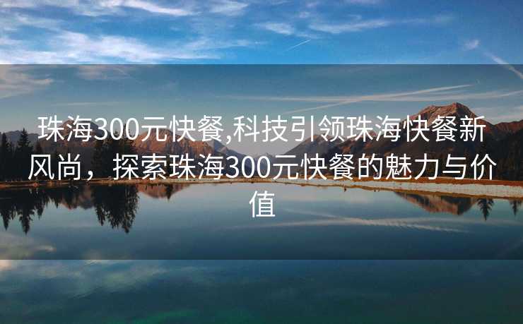 珠海300元快餐,科技引领珠海快餐新风尚，探索珠海300元快餐的魅力与价值