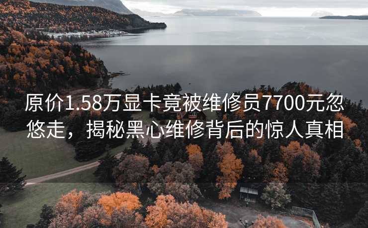 原价1.58万显卡竟被维修员7700元忽悠走，揭秘黑心维修背后的惊人真相