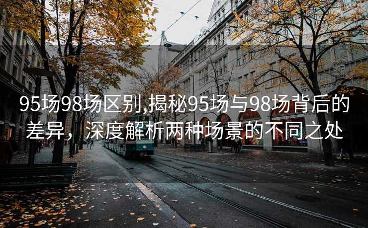 95场98场区别,揭秘95场与98场背后的差异，深度解析两种场景的不同之处