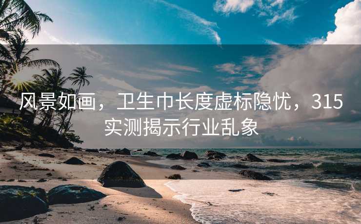 风景如画，卫生巾长度虚标隐忧，315实测揭示行业乱象