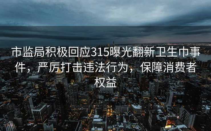 市监局积极回应315曝光翻新卫生巾事件，严厉打击违法行为，保障消费者权益