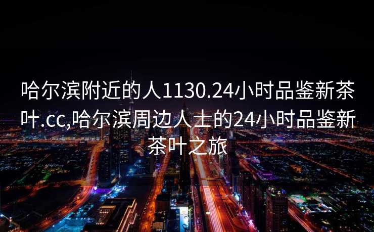 哈尔滨附近的人1130.24小时品鉴新茶叶.cc,哈尔滨周边人士的24小时品鉴新茶叶之旅