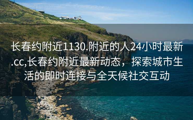 长春约附近1130.附近的人24小时最新.cc,长春约附近最新动态，探索城市生活的即时连接与全天候社交互动