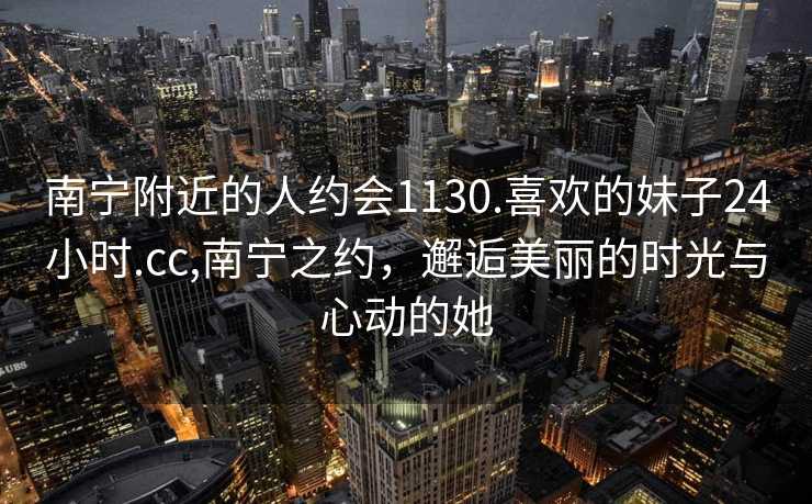 南宁附近的人约会1130.喜欢的妹子24小时.cc,南宁之约，邂逅美丽的时光与心动的她