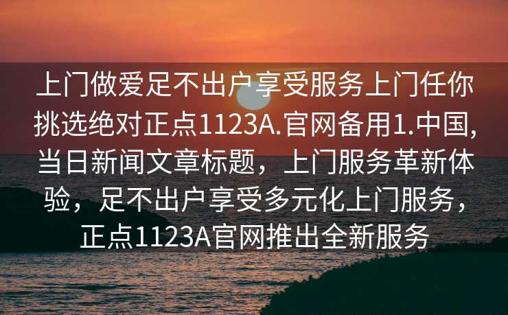 上门做爱足不出户享受服务上门任你挑选绝对正点1123A.官网备用1.中国,当日新闻文章标题，上门服务革新体验，足不出户享受多元化上门服务，正点1123A官网推出全新服务