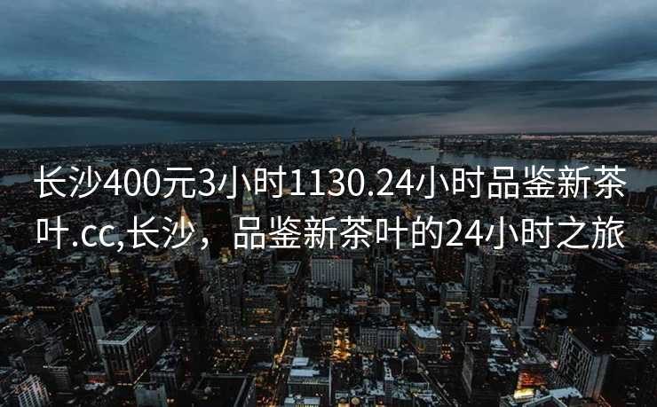 长沙400元3小时1130.24小时品鉴新茶叶.cc,长沙，品鉴新茶叶的24小时之旅