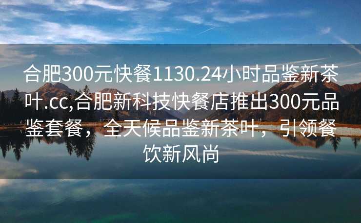 合肥300元快餐1130.24小时品鉴新茶叶.cc,合肥新科技快餐店推出300元品鉴套餐，全天候品鉴新茶叶，引领餐饮新风尚