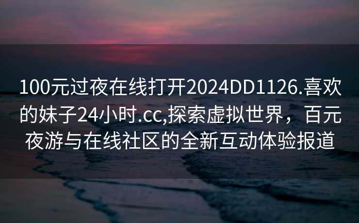 100元过夜在线打开2024DD1126.喜欢的妹子24小时.cc,探索虚拟世界，百元夜游与在线社区的全新互动体验报道