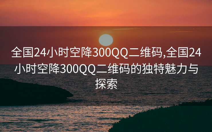 全国24小时空降300QQ二维码,全国24小时空降300QQ二维码的独特魅力与探索