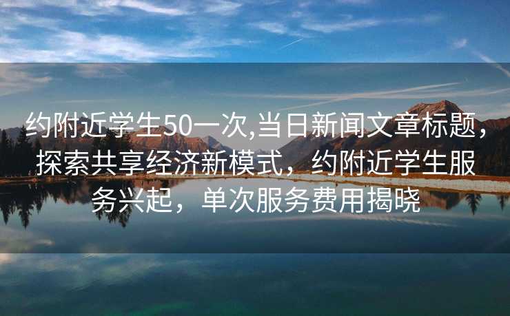 约附近学生50一次,当日新闻文章标题，探索共享经济新模式，约附近学生服务兴起，单次服务费用揭晓