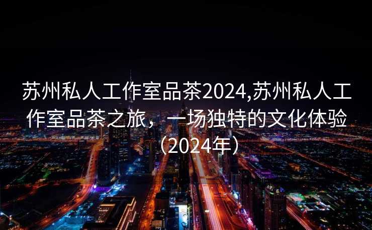 苏州私人工作室品茶2024,苏州私人工作室品茶之旅，一场独特的文化体验（2024年）