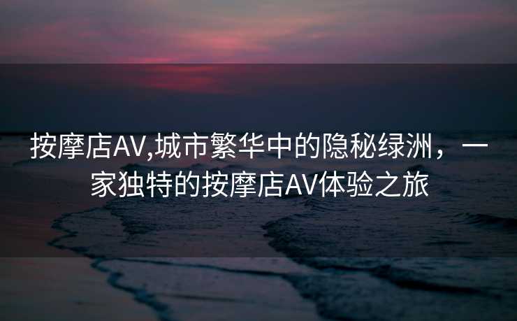 按摩店AV,城市繁华中的隐秘绿洲，一家独特的按摩店AV体验之旅