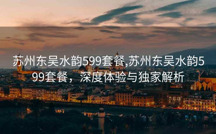 苏州东吴水韵599套餐,苏州东吴水韵599套餐，深度体验与独家解析