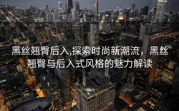 黑丝翘臀后入,探索时尚新潮流，黑丝翘臀与后入式风格的魅力解读