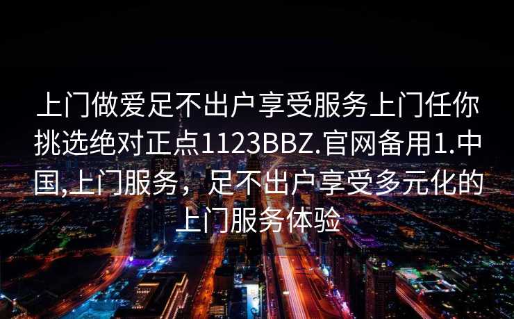 上门做爱足不出户享受服务上门任你挑选绝对正点1123BBZ.官网备用1.中国,上门服务，足不出户享受多元化的上门服务体验