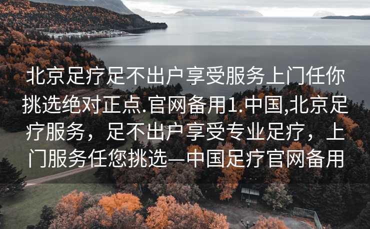 北京足疗足不出户享受服务上门任你挑选绝对正点.官网备用1.中国,北京足疗服务，足不出户享受专业足疗，上门服务任您挑选—中国足疗官网备用