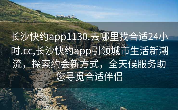 长沙快约app1130.去哪里找合适24小时.cc,长沙快约app引领城市生活新潮流，探索约会新方式，全天候服务助您寻觅合适伴侣