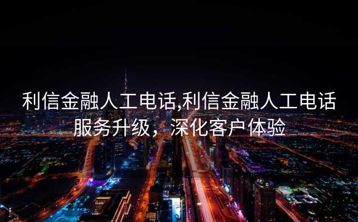 利信金融人工电话,利信金融人工电话服务升级，深化客户体验