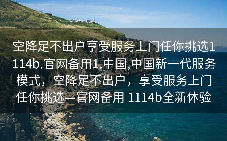 空降足不出户享受服务上门任你挑选1114b.官网备用1.中国,中国新一代服务模式，空降足不出户，享受服务上门任你挑选—官网备用 1114b全新体验