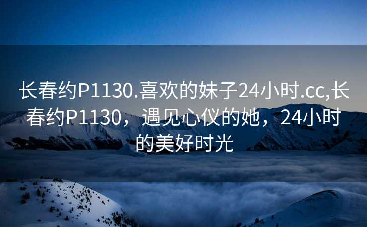 长春约P1130.喜欢的妹子24小时.cc,长春约P1130，遇见心仪的她，24小时的美好时光