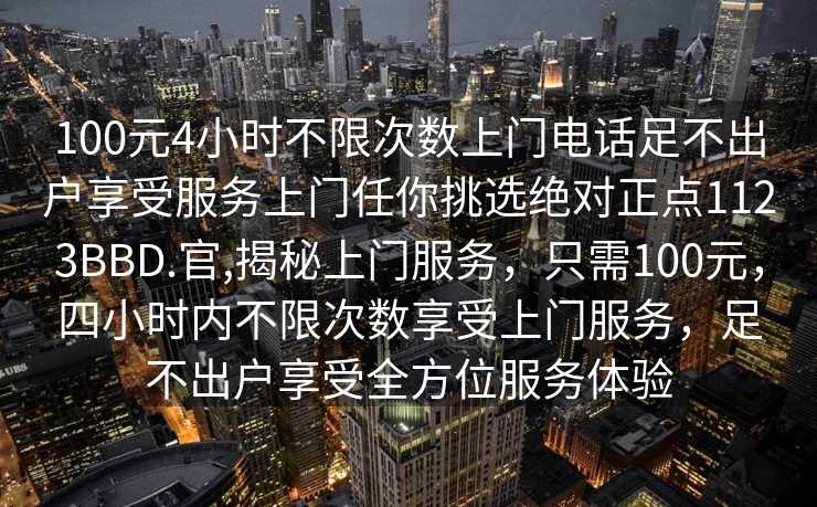 100元4小时不限次数上门电话足不出户享受服务上门任你挑选绝对正点1123BBD.官,揭秘上门服务，只需100元，四小时内不限次数享受上门服务，足不出户享受全方位服务体验