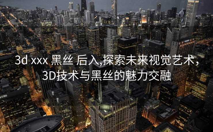 3d xxx 黑丝 后入,探索未来视觉艺术，3D技术与黑丝的魅力交融