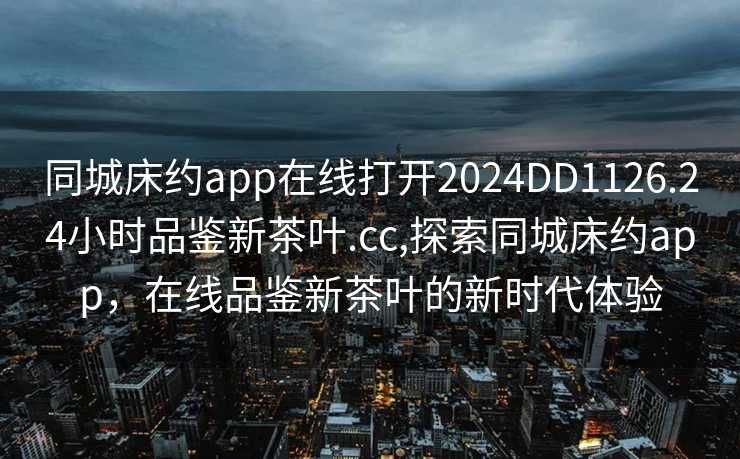 同城床约app在线打开2024DD1126.24小时品鉴新茶叶.cc,探索同城床约app，在线品鉴新茶叶的新时代体验