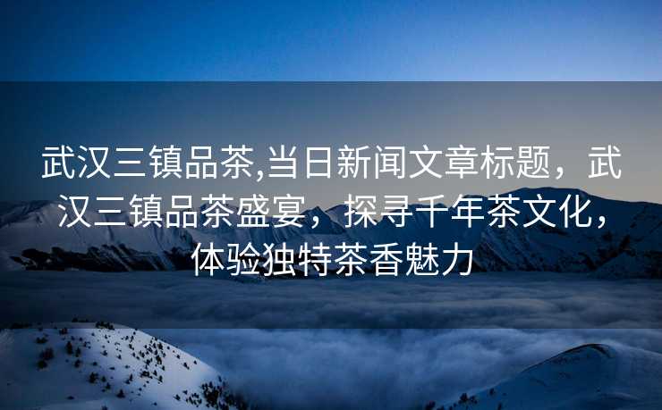 武汉三镇品茶,当日新闻文章标题，武汉三镇品茶盛宴，探寻千年茶文化，体验独特茶香魅力