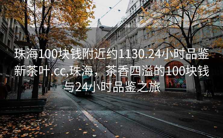 珠海100块钱附近约1130.24小时品鉴新茶叶.cc,珠海，茶香四溢的100块钱与24小时品鉴之旅