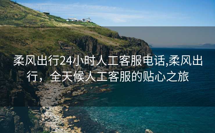 柔风出行24小时人工客服电话,柔风出行，全天候人工客服的贴心之旅