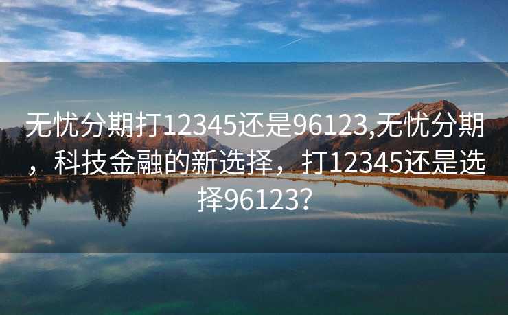 无忧分期打12345还是96123,无忧分期，科技金融的新选择，打12345还是选择96123？