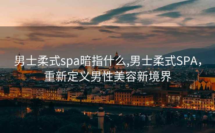 男士柔式spa暗指什么,男士柔式SPA，重新定义男性美容新境界