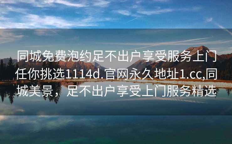 同城免费泡约足不出户享受服务上门任你挑选1114d.官网永久地址1.cc,同城美景，足不出户享受上门服务精选