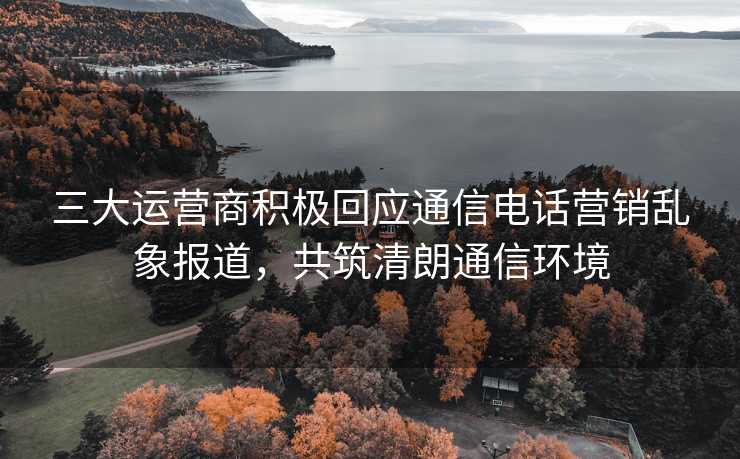 三大运营商积极回应通信电话营销乱象报道，共筑清朗通信环境