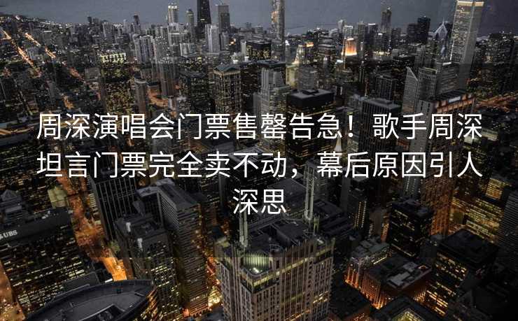 周深演唱会门票售罄告急！歌手周深坦言门票完全卖不动，幕后原因引人深思