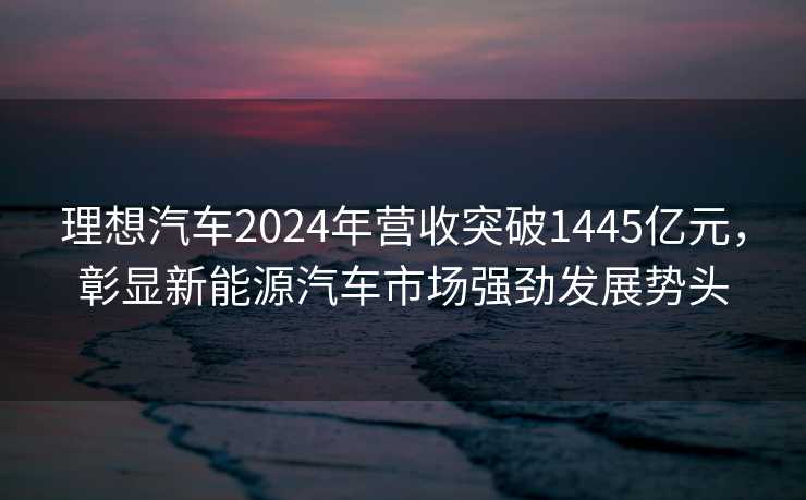 理想汽车2024年营收突破1445亿元，彰显新能源汽车市场强劲发展势头