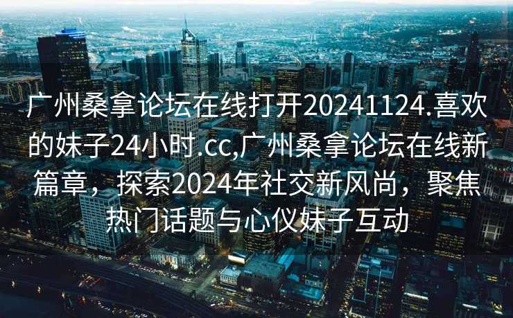 广州桑拿论坛在线打开20241124.喜欢的妹子24小时.cc,广州桑拿论坛在线新篇章，探索2024年社交新风尚，聚焦热门话题与心仪妹子互动