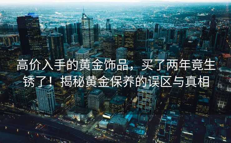 高价入手的黄金饰品，买了两年竟生锈了！揭秘黄金保养的误区与真相