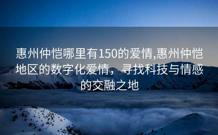 惠州仲恺哪里有150的爱情,惠州仲恺地区的数字化爱情，寻找科技与情感的交融之地