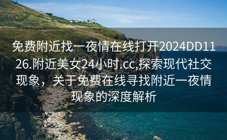 免费附近找一夜情在线打开2024DD1126.附近美女24小时.cc,探索现代社交现象，关于免费在线寻找附近一夜情现象的深度解析