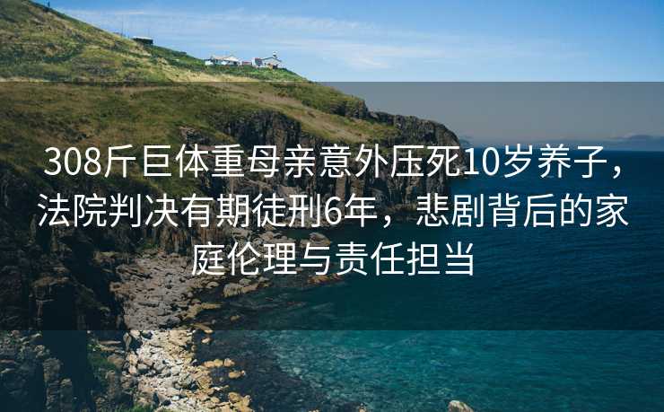 308斤巨体重母亲意外压死10岁养子，法院判决有期徒刑6年，悲剧背后的家庭伦理与责任担当