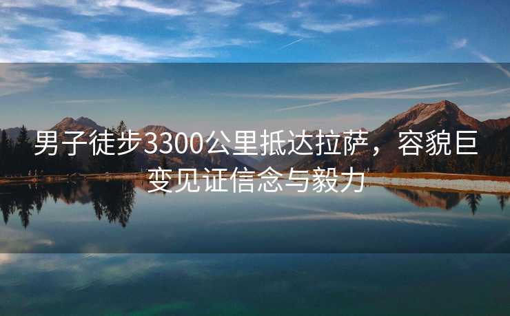 男子徒步3300公里抵达拉萨，容貌巨变见证信念与毅力