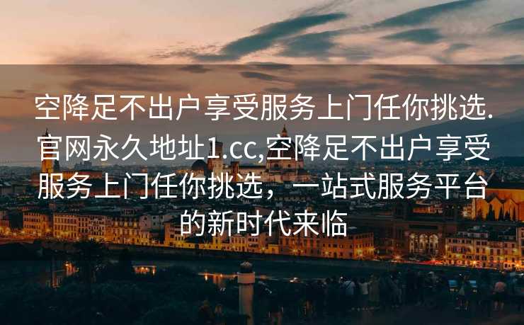 空降足不出户享受服务上门任你挑选.官网永久地址1.cc,空降足不出户享受服务上门任你挑选，一站式服务平台的新时代来临