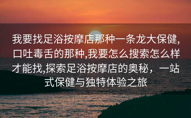 我要找足浴按摩店那种一条龙大保健,口吐毒舌的那种,我要怎么搜索怎么样才能找,探索足浴按摩店的奥秘，一站式保健与独特体验之旅