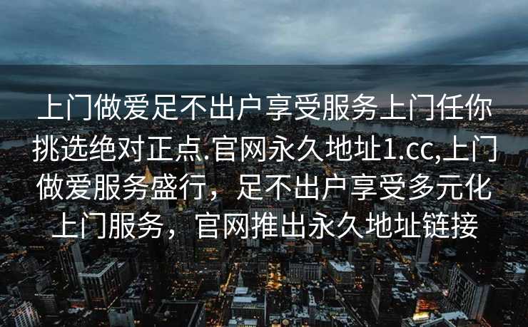 上门做爱足不出户享受服务上门任你挑选绝对正点.官网永久地址1.cc,上门做爱服务盛行，足不出户享受多元化上门服务，官网推出永久地址链接