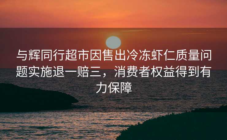 与辉同行超市因售出冷冻虾仁质量问题实施退一赔三，消费者权益得到有力保障