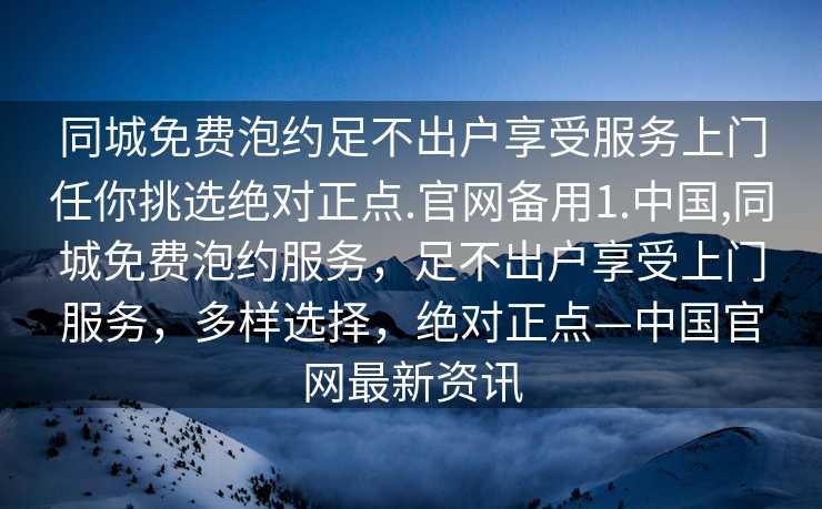 同城免费泡约足不出户享受服务上门任你挑选绝对正点.官网备用1.中国,同城免费泡约服务，足不出户享受上门服务，多样选择，绝对正点—中国官网最新资讯