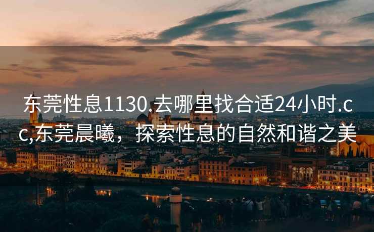 东莞性息1130.去哪里找合适24小时.cc,东莞晨曦，探索性息的自然和谐之美