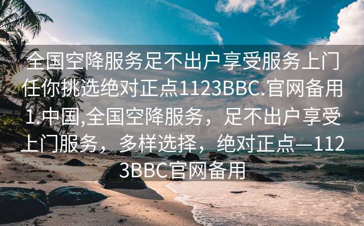 全国空降服务足不出户享受服务上门任你挑选绝对正点1123BBC.官网备用1.中国,全国空降服务，足不出户享受上门服务，多样选择，绝对正点—1123BBC官网备用