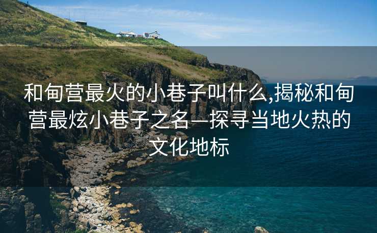 和甸营最火的小巷子叫什么,揭秘和甸营最炫小巷子之名—探寻当地火热的文化地标